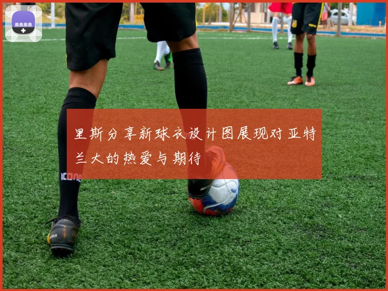 里斯分享新球衣设计图展现对亚特兰大的热爱与期待