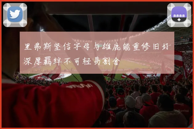 里弗斯坚信字母与雄鹿能重修旧好深厚羁绊不可轻易割舍