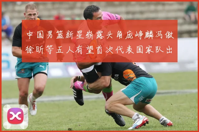 中国男篮新星崭露头角庞峥麟冯傲徐昕等五人有望首次代表国家队出战