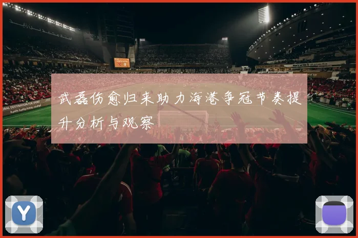 武磊伤愈归来助力海港争冠节奏提升分析与观察