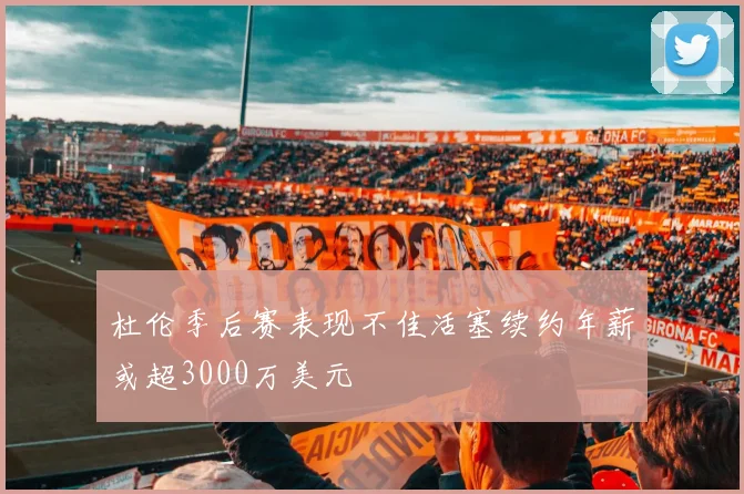 杜伦季后赛表现不佳活塞续约年薪或超3000万美元