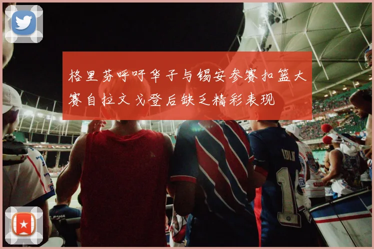 格里芬呼吁华子与锡安参赛扣篮大赛自拉文戈登后缺乏精彩表现