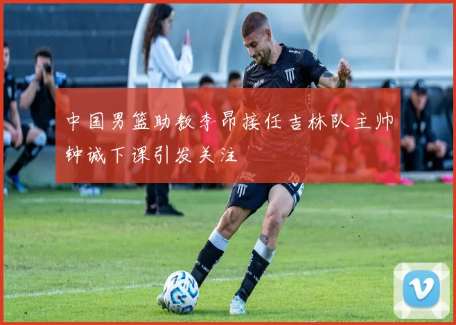 中国男篮助教李昂接任吉林队主帅钟诚下课引发关注