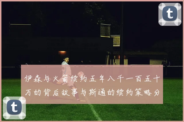 伊森与火箭续约五年八千一百五十万的背后故事与斯通的续约策略分析