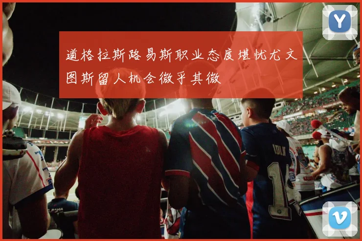 道格拉斯路易斯职业态度堪忧尤文图斯留人机会微乎其微