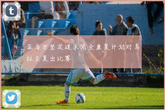亚马尔坚定追求完全康复计划对乌拉圭复出比赛