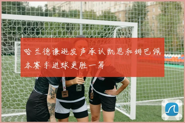 哈兰德谦逊发声承认凯恩和姆巴佩本赛季进球更胜一筹
