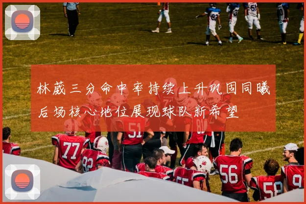 林葳三分命中率持续上升巩固同曦后场核心地位展现球队新希望