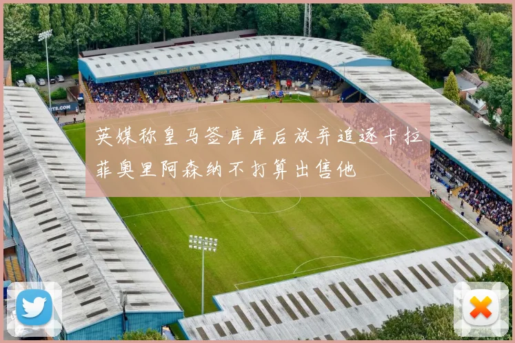 英媒称皇马签库库后放弃追逐卡拉菲奥里阿森纳不打算出售他