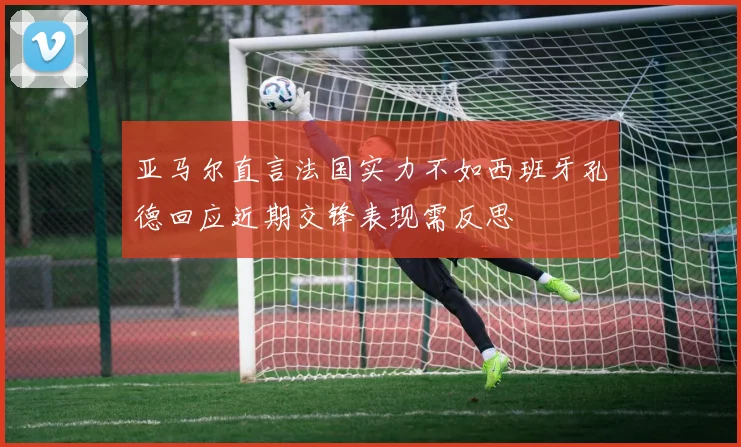 亚马尔直言法国实力不如西班牙孔德回应近期交锋表现需反思