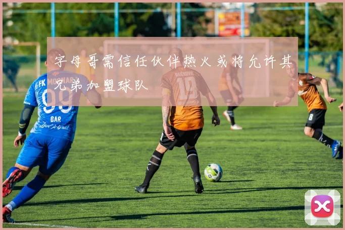 字母哥需信任伙伴热火或将允许其兄弟加盟球队