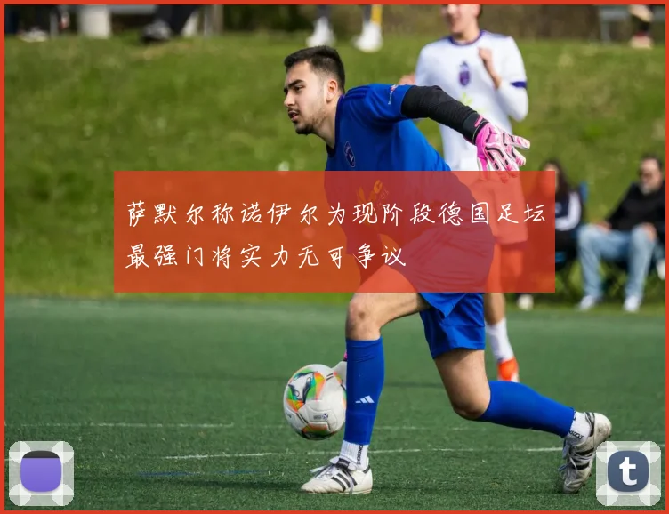 萨默尔称诺伊尔为现阶段德国足坛最强门将实力无可争议