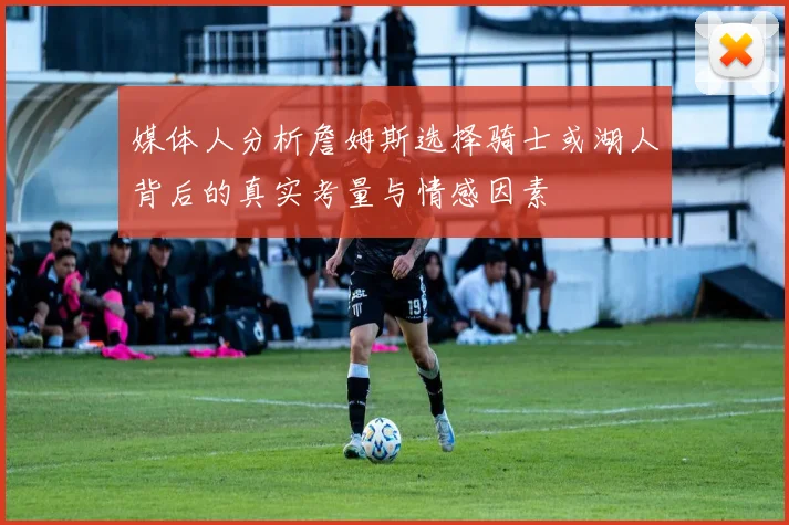 媒体人分析詹姆斯选择骑士或湖人背后的真实考量与情感因素