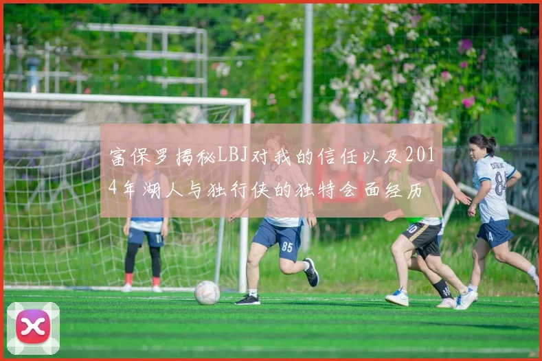 富保罗揭秘LBJ对我的信任以及2014年湖人与独行侠的独特会面经历