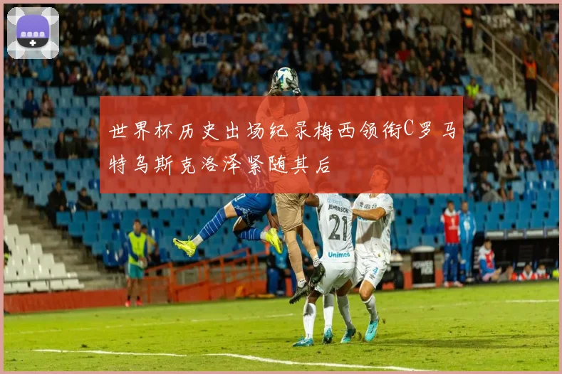 世界杯历史出场纪录梅西领衔C罗马特乌斯克洛泽紧随其后