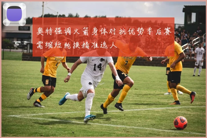奥特强调火箭身体对抗优势季后赛需缩短轮换精准选人