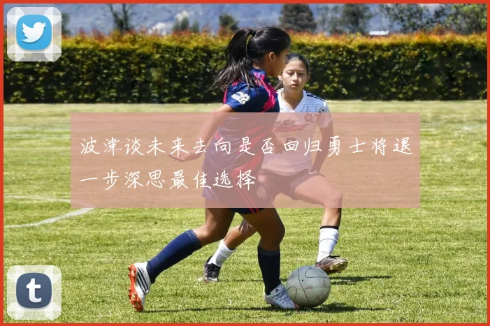 波津谈未来去向是否回归勇士将退一步深思最佳选择