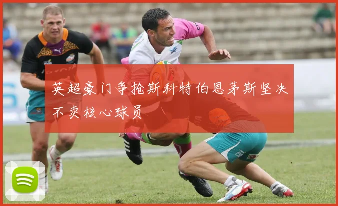 英超豪门争抢斯科特伯恩茅斯坚决不卖核心球员